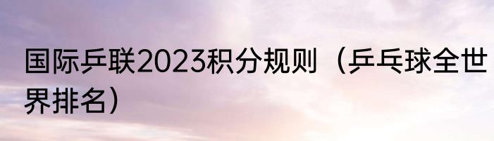 国际乒联2023积分规则（乒乓球全世界排名）