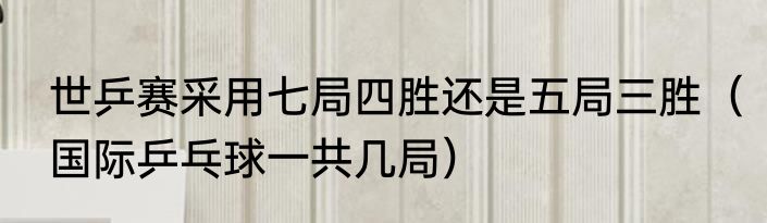 世乒赛采用七局四胜还是五局三胜（国际乒乓球一共几局）