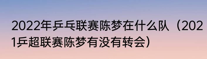 2022年乒乓联赛陈梦在什么队（2021乒超联赛陈梦有没有转会）