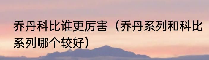 乔丹科比谁更厉害（乔丹系列和科比系列哪个较好）