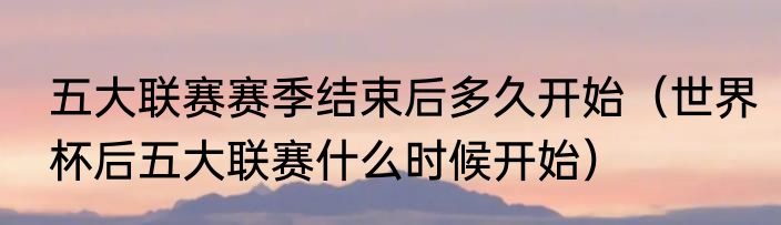 五大联赛赛季结束后多久开始（世界杯后五大联赛什么时候开始）