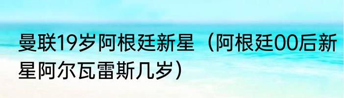 曼联19岁阿根廷新星（阿根廷00后新星阿尔瓦雷斯几岁）