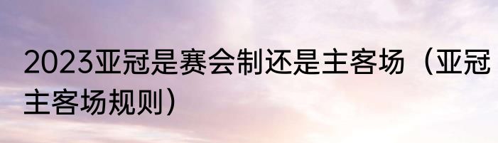 2023亚冠是赛会制还是主客场（亚冠主客场规则）
