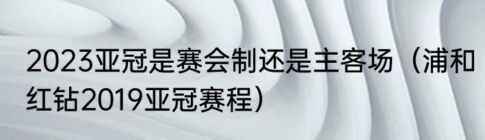 2023亚冠是赛会制还是主客场（浦和红钻2019亚冠赛程）