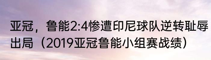 亚冠，鲁能2:4惨遭印尼球队逆转耻辱出局（2019亚冠鲁能小组赛战绩）