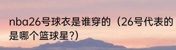 nba26号球衣是谁穿的（26号代表的是哪个篮球星?）
