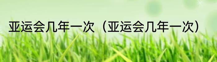 亚运会几年一次（亚运会几年一次）