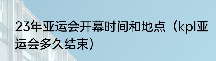 23年亚运会开幕时间和地点（kpl亚运会多久结束）