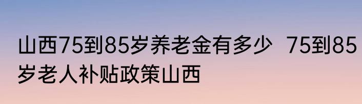 山西75到85岁养老金有多少  75到85岁老人补贴政策山西