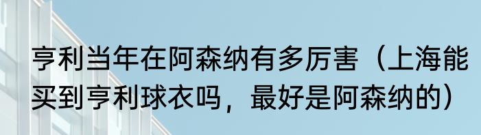 亨利当年在阿森纳有多厉害（上海能买到亨利球衣吗，最好是阿森纳的）