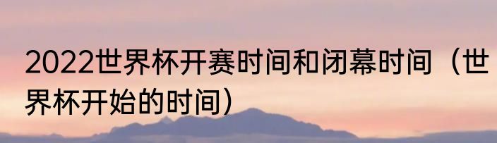 2022世界杯开赛时间和闭幕时间（世界杯开始的时间）