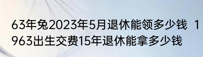 63年兔2023年5月退休能领多少钱  1963出生交费15年退休能拿多少钱 