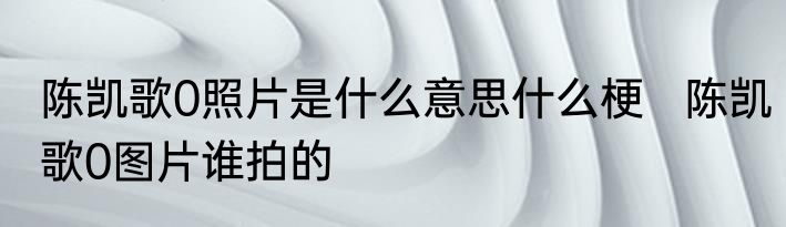 陈凯歌0照片是什么意思什么梗   陈凯歌0图片谁拍的