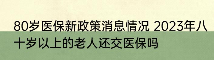 80岁医保新政策消息情况 2023年八十岁以上的老人还交医保吗