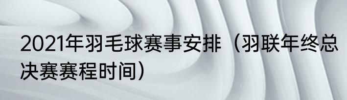 2021年羽毛球赛事安排（羽联年终总决赛赛程时间）