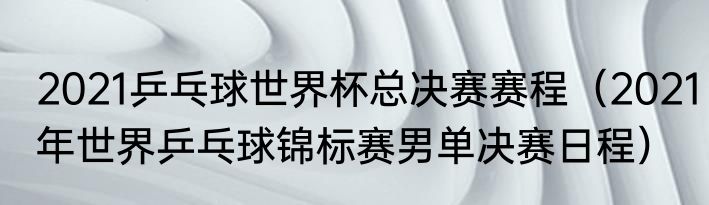 2021乒乓球世界杯总决赛赛程（2021年世界乒乓球锦标赛男单决赛日程）