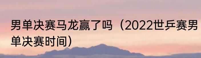 男单决赛马龙赢了吗(2022世乒赛男单决赛时间)