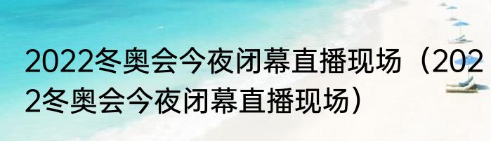 2022冬奥会今夜闭幕直播现场（2022冬奥会今夜闭幕直播现场）