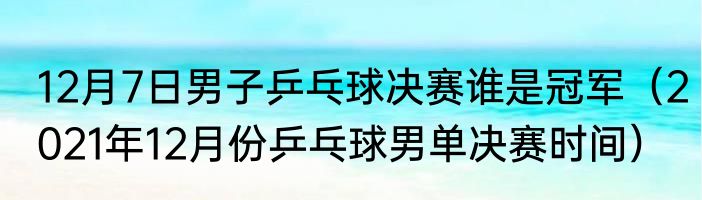 12月7日男子乒乓球决赛谁是冠军（2021年12月份乒乓球男单决赛时间）