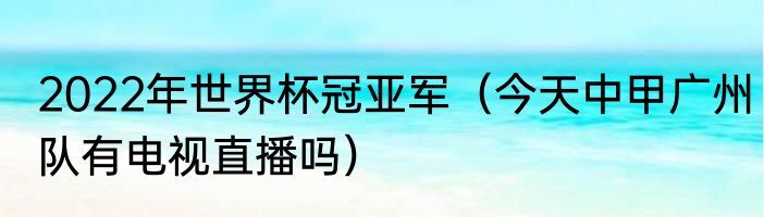 2022年世界杯冠亚军（今天中甲广州队有电视直播吗）
