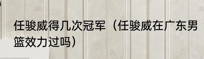 任骏威得几次冠军（任骏威在广东男篮效力过吗）