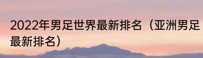 2022年男足世界最新排名（亚洲男足最新排名）