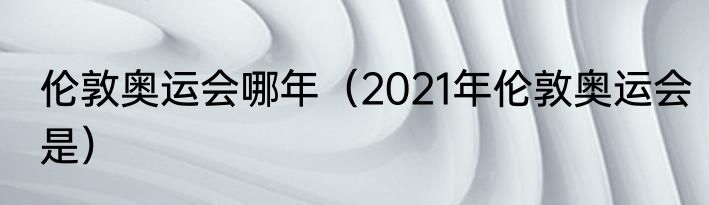 伦敦奥运会哪年（2021年伦敦奥运会是）
