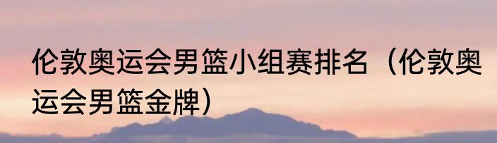 伦敦奥运会男篮小组赛排名（伦敦奥运会男篮金牌）