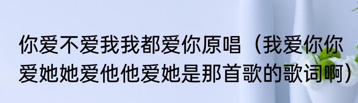 你爱不爱我我都爱你原唱（我爱你你爱她她爱他他爱她是那首歌的歌词啊）