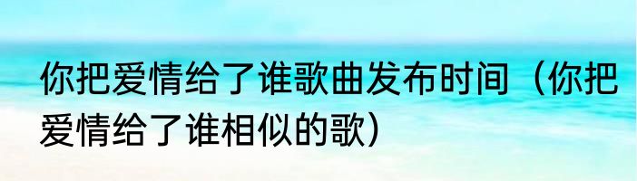 你把爱情给了谁歌曲发布时间（你把爱情给了谁相似的歌）