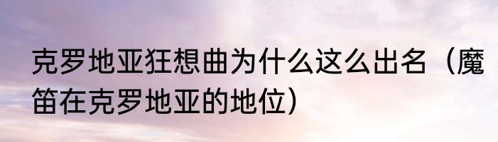 克罗地亚狂想曲为什么这么出名（魔笛在克罗地亚的地位）
