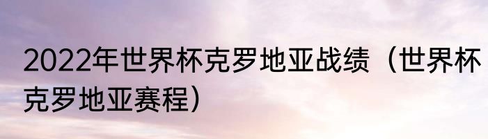 2022年世界杯克罗地亚战绩（世界杯克罗地亚赛程）