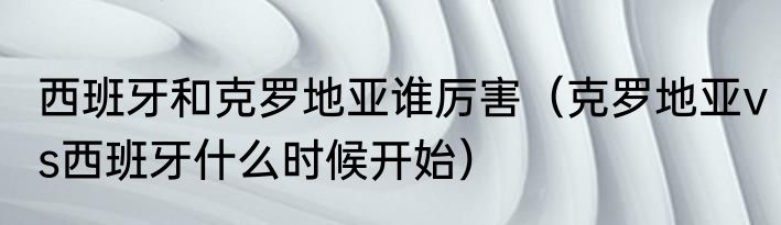 西班牙和克罗地亚谁厉害（克罗地亚vs西班牙什么时候开始）