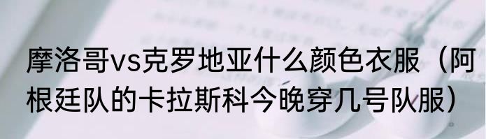 摩洛哥vs克罗地亚什么颜色衣服（阿根廷队的卡拉斯科今晚穿几号队服）