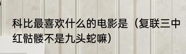 科比最喜欢什么的电影是（复联三中红骷髅不是九头蛇嘛）