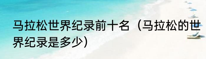 马拉松世界纪录前十名（马拉松的世界纪录是多少）