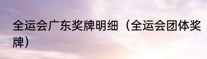 全运会广东奖牌明细（全运会团体奖牌）