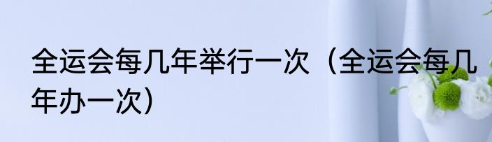 全运会每几年举行一次（全运会每几年办一次）