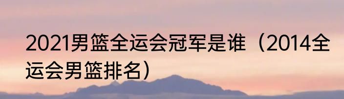 2021男篮全运会冠军是谁（2014全运会男篮排名）