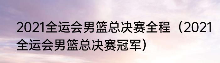 2021全运会男篮总决赛全程（2021全运会男篮总决赛冠军）