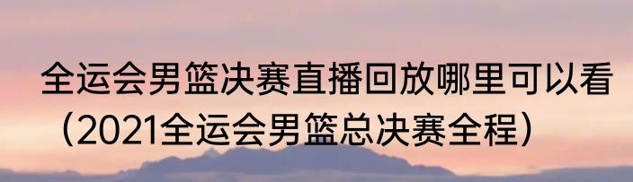 全运会男篮决赛直播回放哪里可以看（2021全运会男篮总决赛全程）