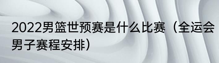 2022男篮世预赛是什么比赛（全运会男子赛程安排）