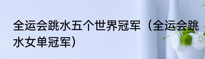 全运会跳水五个世界冠军（全运会跳水女单冠军）