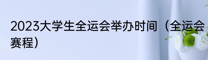 2023大学生全运会举办时间（全运会赛程）