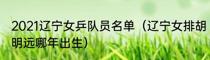 2021辽宁女乒队员名单（辽宁女排胡明远哪年出生）