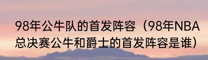 98年公牛队的首发阵容（98年NBA总决赛公牛和爵士的首发阵容是谁）