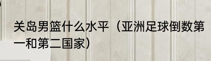 关岛男篮什么水平（亚洲足球倒数第一和第二国家）