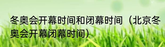 冬奥会开幕时间和闭幕时间（北京冬奥会开幕闭幕时间）