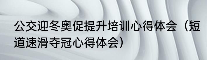 公交迎冬奥促提升培训心得体会（短道速滑夺冠心得体会）