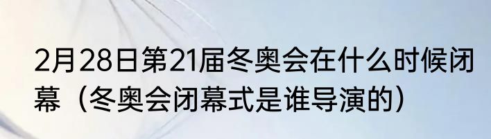 2月28日第21届冬奥会在什么时候闭幕（冬奥会闭幕式是谁导演的）